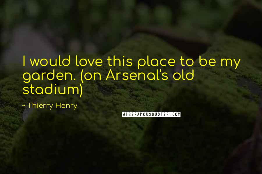 Thierry Henry Quotes: I would love this place to be my garden. (on Arsenal's old stadium)