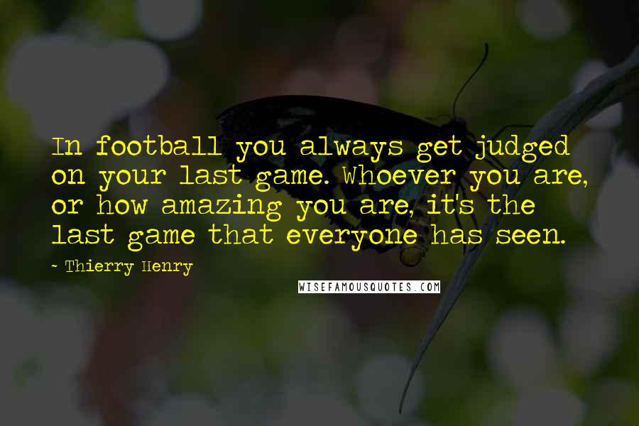 Thierry Henry Quotes: In football you always get judged on your last game. Whoever you are, or how amazing you are, it's the last game that everyone has seen.