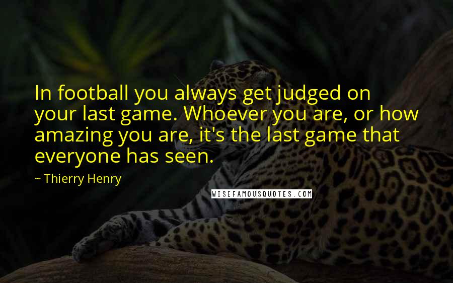 Thierry Henry Quotes: In football you always get judged on your last game. Whoever you are, or how amazing you are, it's the last game that everyone has seen.