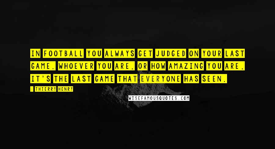 Thierry Henry Quotes: In football you always get judged on your last game. Whoever you are, or how amazing you are, it's the last game that everyone has seen.