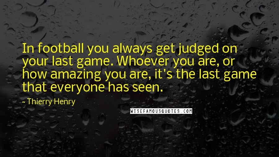 Thierry Henry Quotes: In football you always get judged on your last game. Whoever you are, or how amazing you are, it's the last game that everyone has seen.