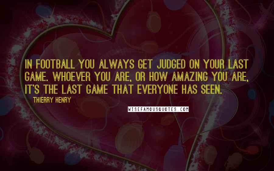 Thierry Henry Quotes: In football you always get judged on your last game. Whoever you are, or how amazing you are, it's the last game that everyone has seen.