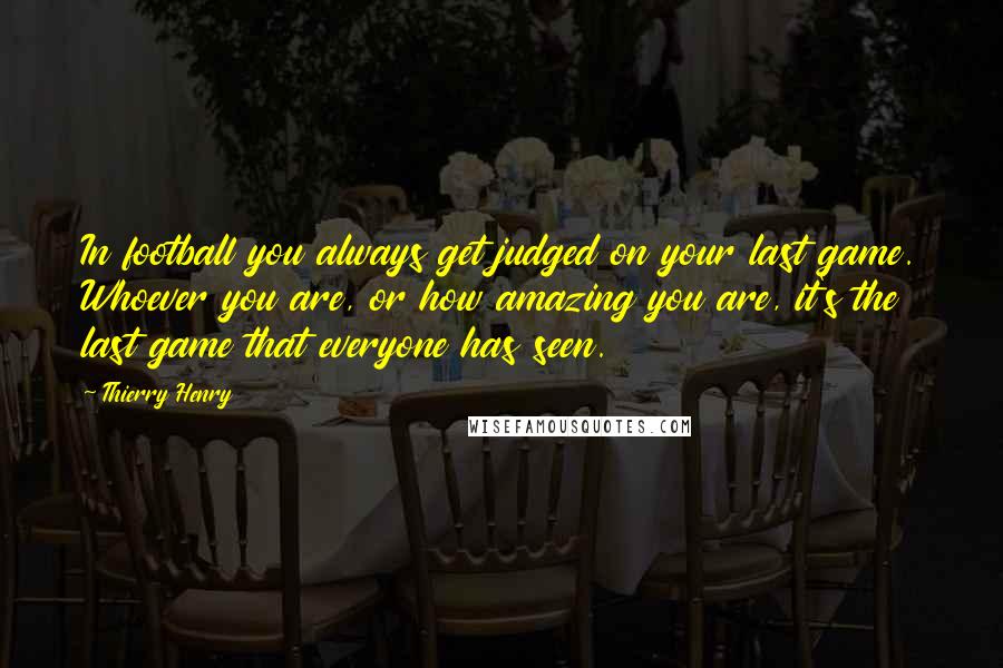 Thierry Henry Quotes: In football you always get judged on your last game. Whoever you are, or how amazing you are, it's the last game that everyone has seen.