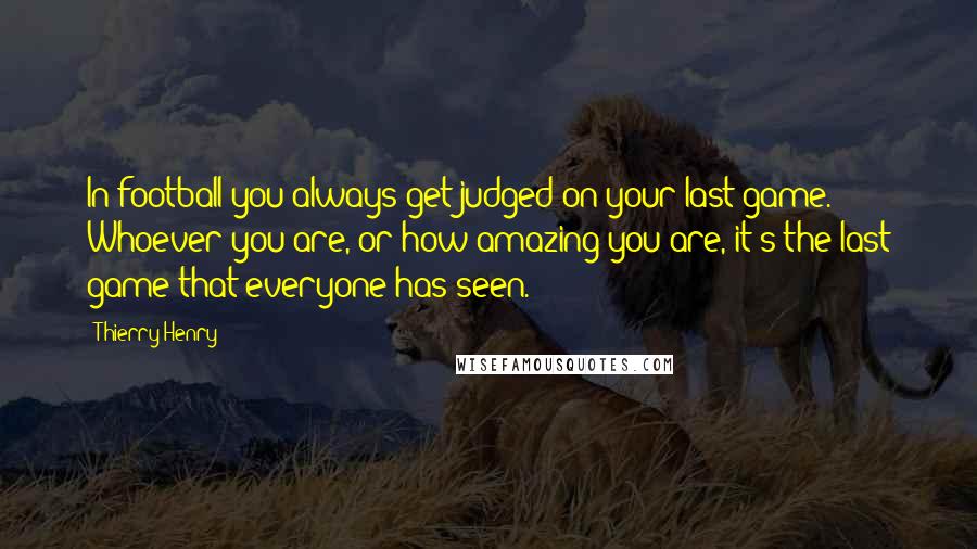 Thierry Henry Quotes: In football you always get judged on your last game. Whoever you are, or how amazing you are, it's the last game that everyone has seen.