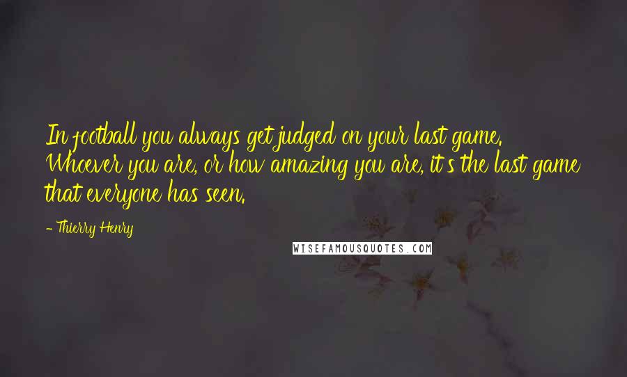 Thierry Henry Quotes: In football you always get judged on your last game. Whoever you are, or how amazing you are, it's the last game that everyone has seen.