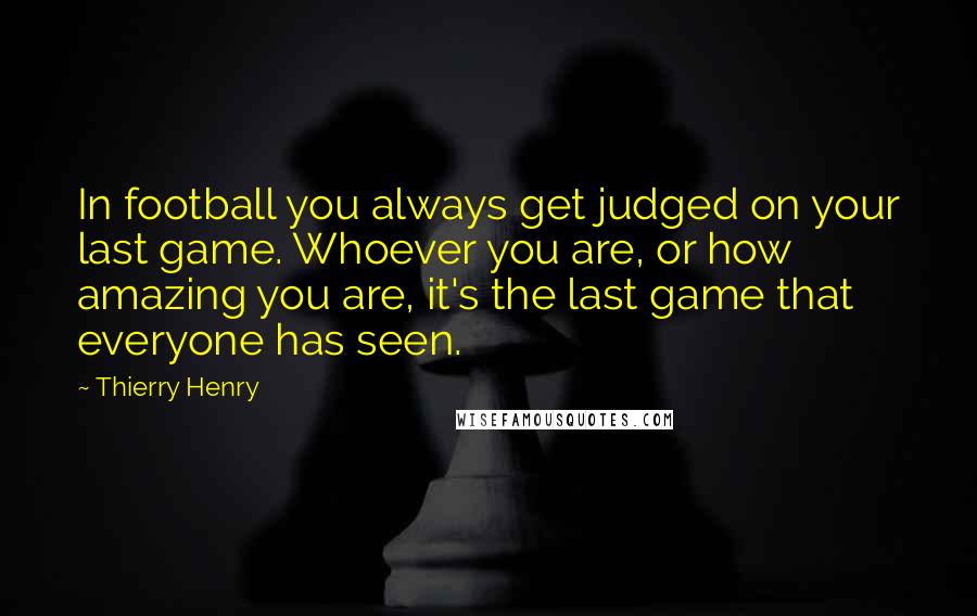 Thierry Henry Quotes: In football you always get judged on your last game. Whoever you are, or how amazing you are, it's the last game that everyone has seen.