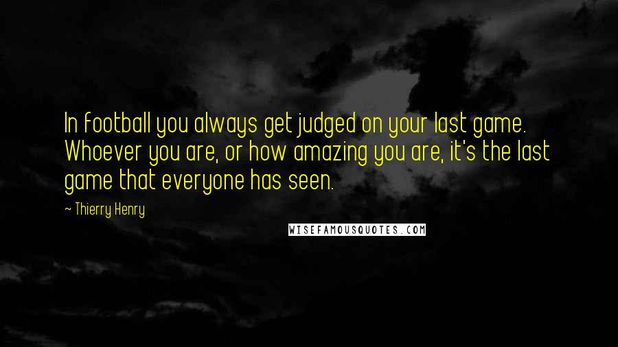 Thierry Henry Quotes: In football you always get judged on your last game. Whoever you are, or how amazing you are, it's the last game that everyone has seen.