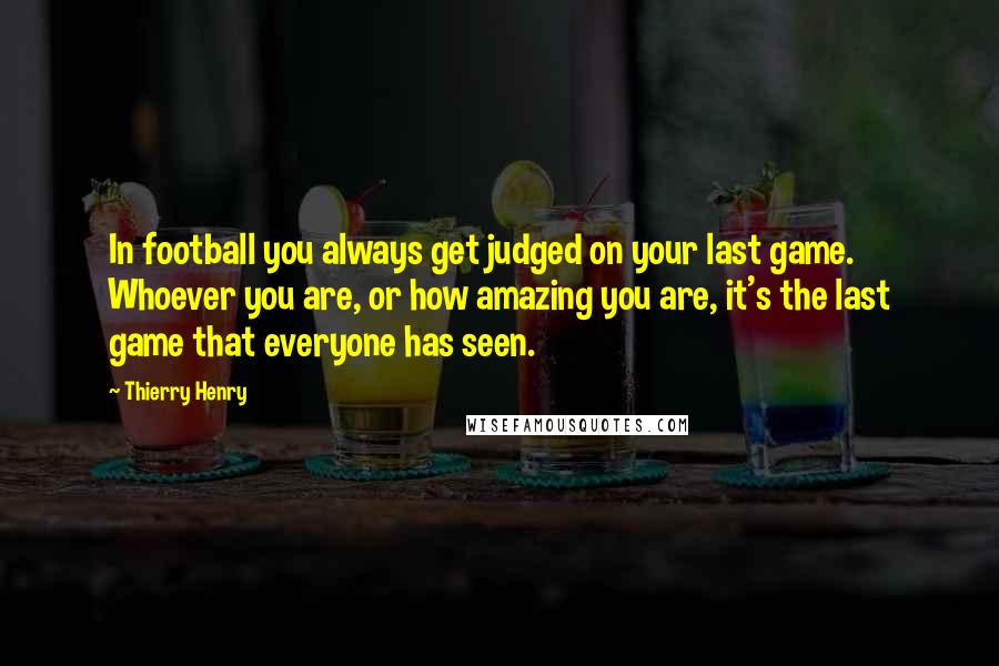 Thierry Henry Quotes: In football you always get judged on your last game. Whoever you are, or how amazing you are, it's the last game that everyone has seen.