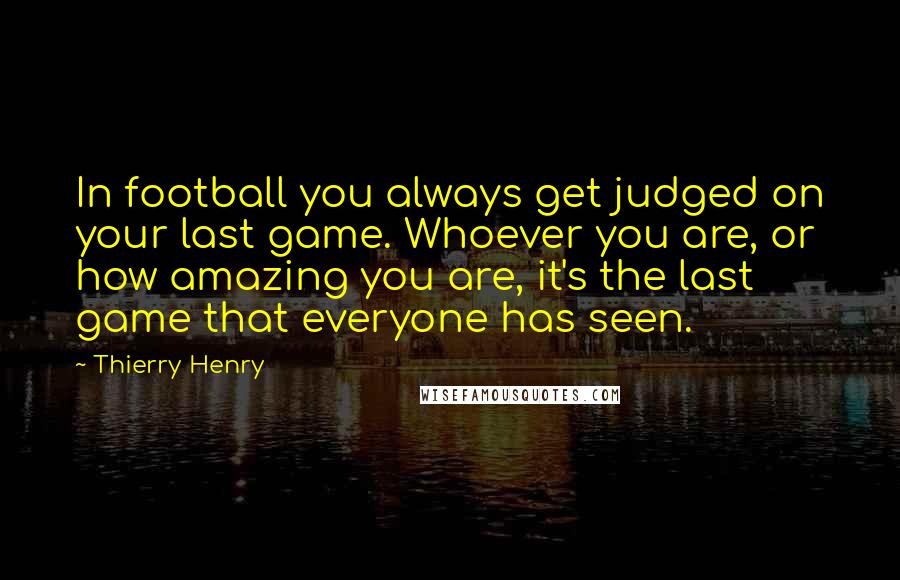 Thierry Henry Quotes: In football you always get judged on your last game. Whoever you are, or how amazing you are, it's the last game that everyone has seen.