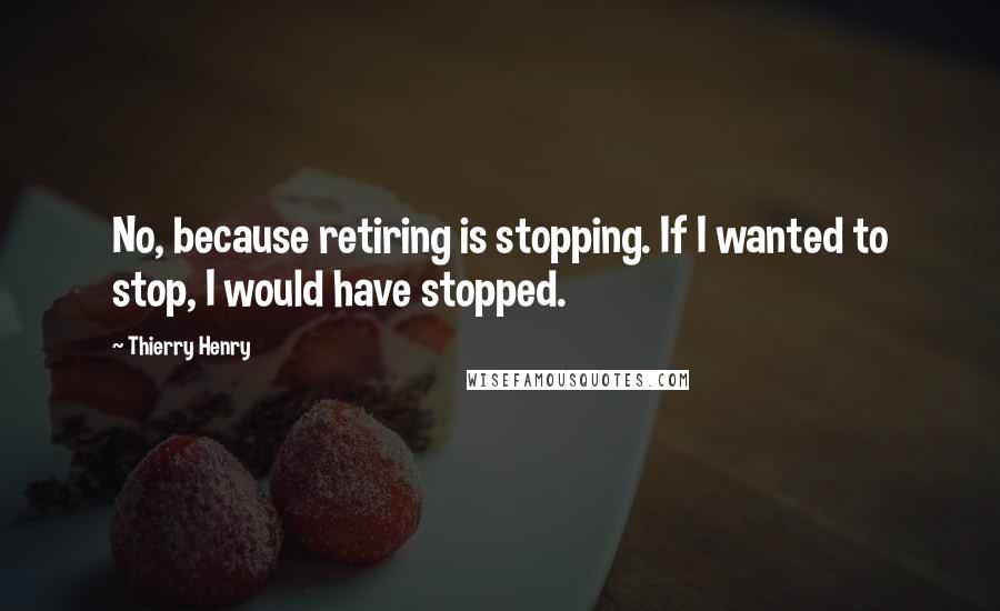 Thierry Henry Quotes: No, because retiring is stopping. If I wanted to stop, I would have stopped.