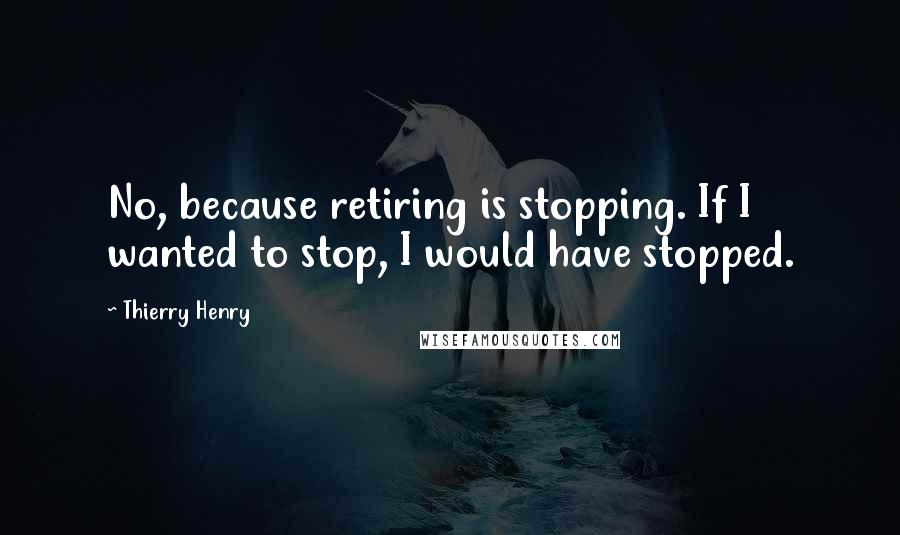 Thierry Henry Quotes: No, because retiring is stopping. If I wanted to stop, I would have stopped.