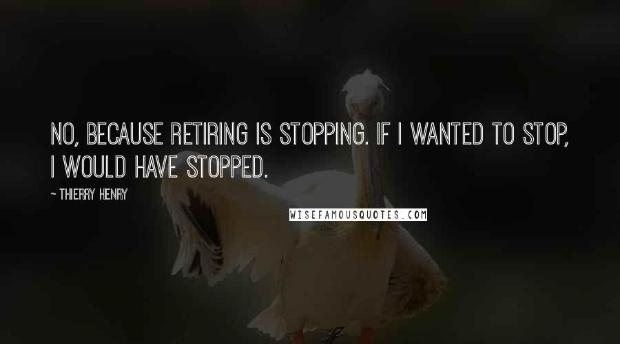 Thierry Henry Quotes: No, because retiring is stopping. If I wanted to stop, I would have stopped.