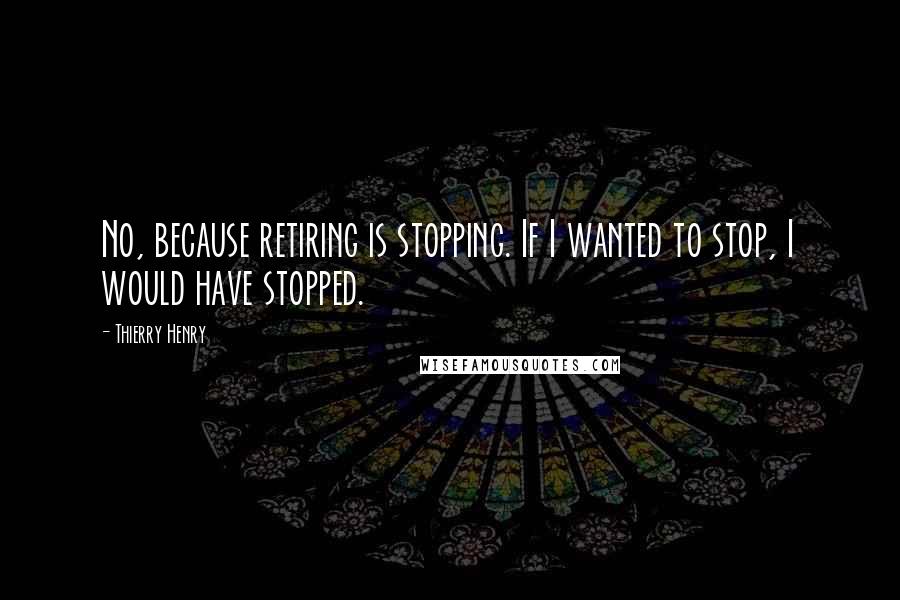 Thierry Henry Quotes: No, because retiring is stopping. If I wanted to stop, I would have stopped.