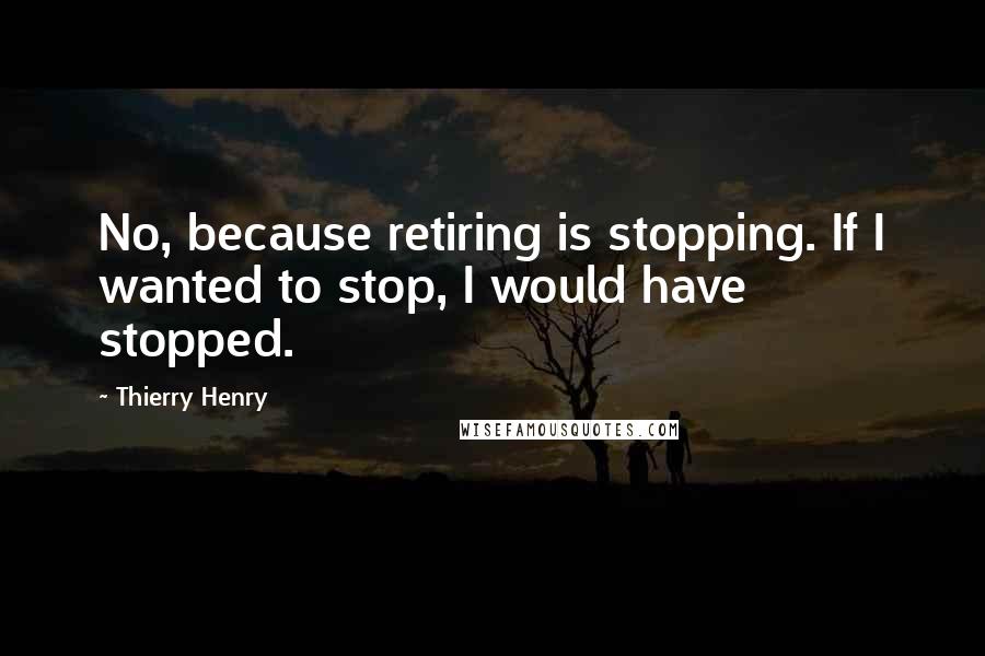 Thierry Henry Quotes: No, because retiring is stopping. If I wanted to stop, I would have stopped.