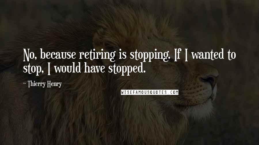 Thierry Henry Quotes: No, because retiring is stopping. If I wanted to stop, I would have stopped.