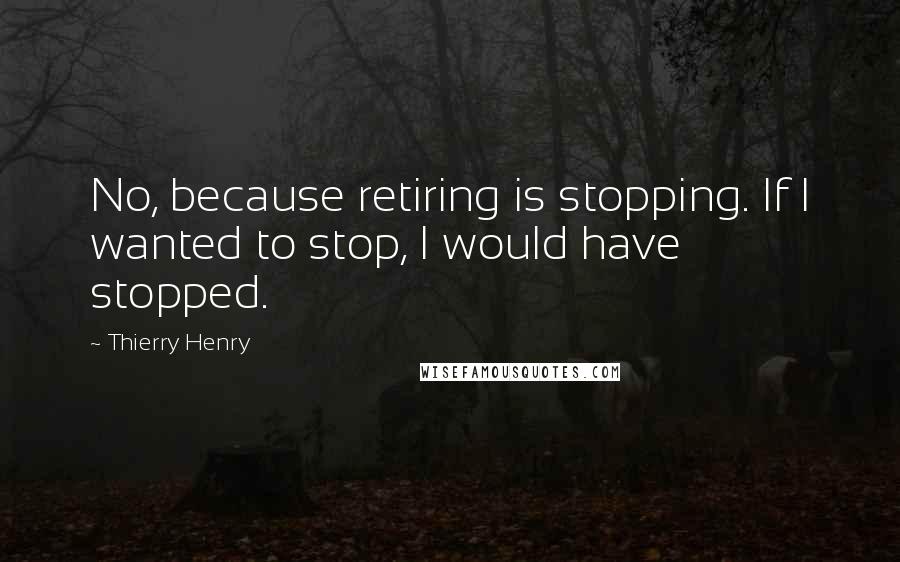 Thierry Henry Quotes: No, because retiring is stopping. If I wanted to stop, I would have stopped.