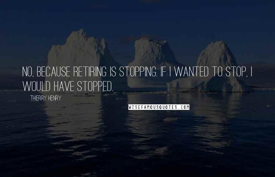 Thierry Henry Quotes: No, because retiring is stopping. If I wanted to stop, I would have stopped.