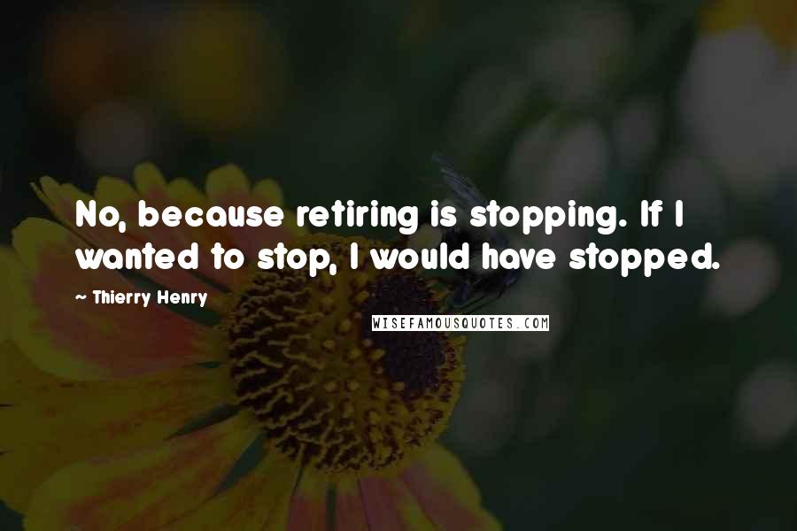 Thierry Henry Quotes: No, because retiring is stopping. If I wanted to stop, I would have stopped.