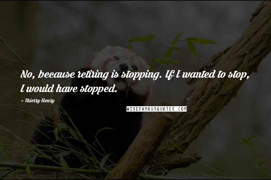 Thierry Henry Quotes: No, because retiring is stopping. If I wanted to stop, I would have stopped.