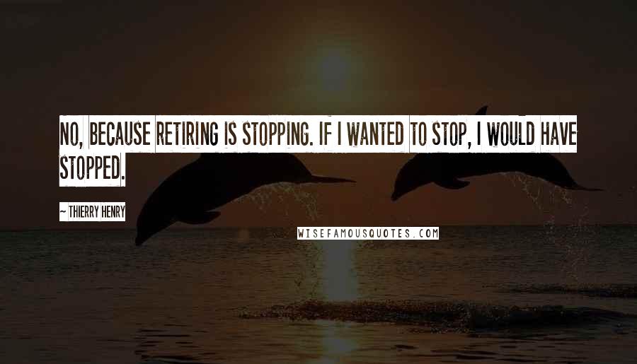 Thierry Henry Quotes: No, because retiring is stopping. If I wanted to stop, I would have stopped.