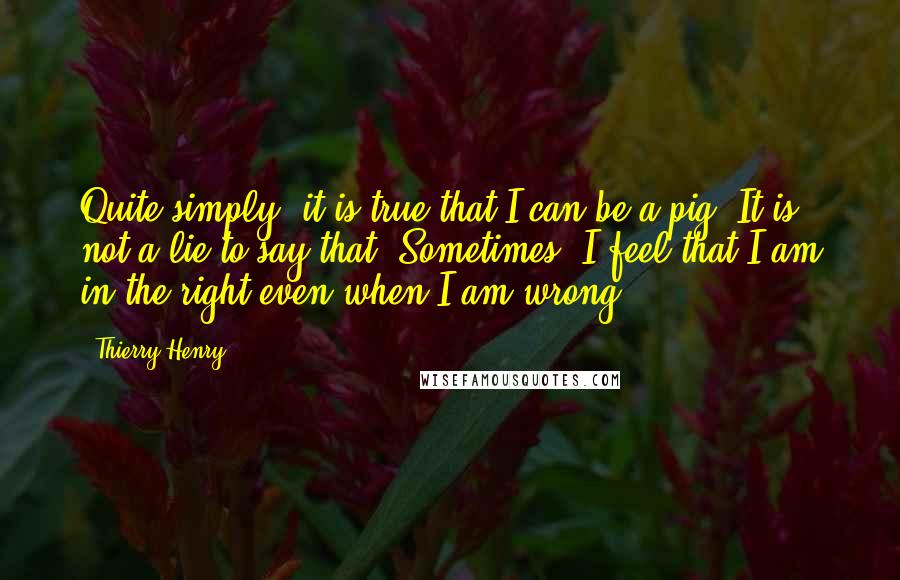 Thierry Henry Quotes: Quite simply, it is true that I can be a pig! It is not a lie to say that. Sometimes, I feel that I am in the right even when I am wrong