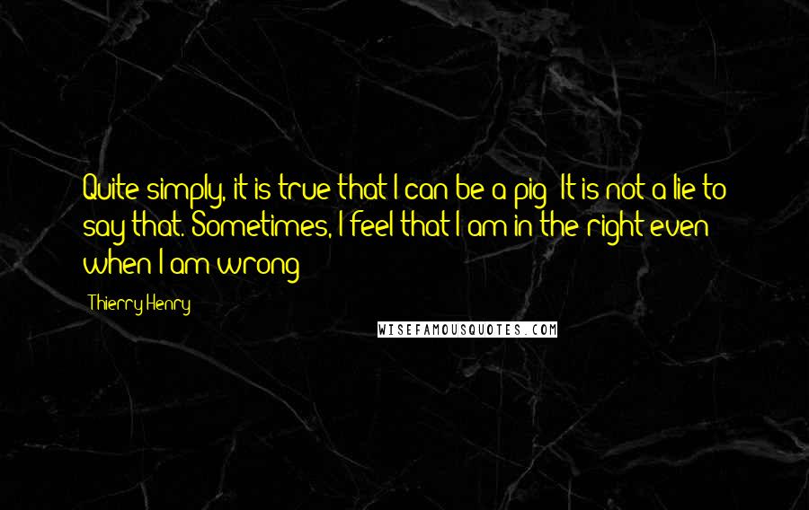 Thierry Henry Quotes: Quite simply, it is true that I can be a pig! It is not a lie to say that. Sometimes, I feel that I am in the right even when I am wrong