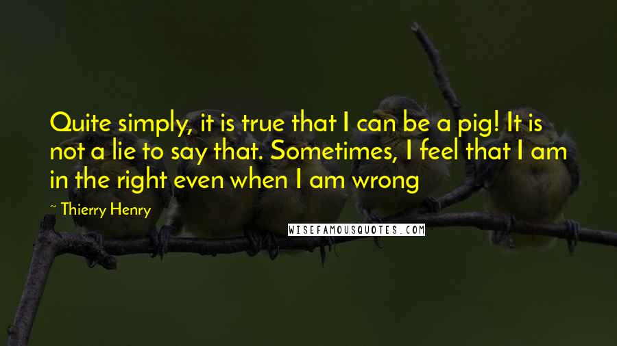 Thierry Henry Quotes: Quite simply, it is true that I can be a pig! It is not a lie to say that. Sometimes, I feel that I am in the right even when I am wrong