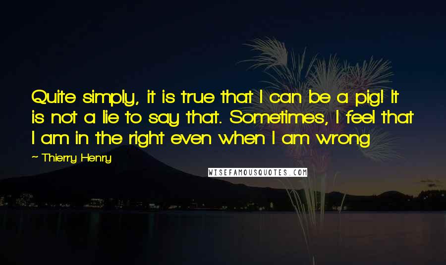 Thierry Henry Quotes: Quite simply, it is true that I can be a pig! It is not a lie to say that. Sometimes, I feel that I am in the right even when I am wrong