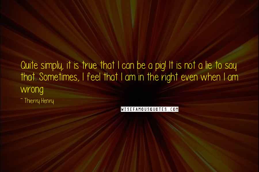 Thierry Henry Quotes: Quite simply, it is true that I can be a pig! It is not a lie to say that. Sometimes, I feel that I am in the right even when I am wrong