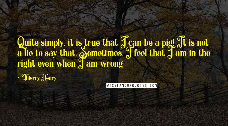 Thierry Henry Quotes: Quite simply, it is true that I can be a pig! It is not a lie to say that. Sometimes, I feel that I am in the right even when I am wrong