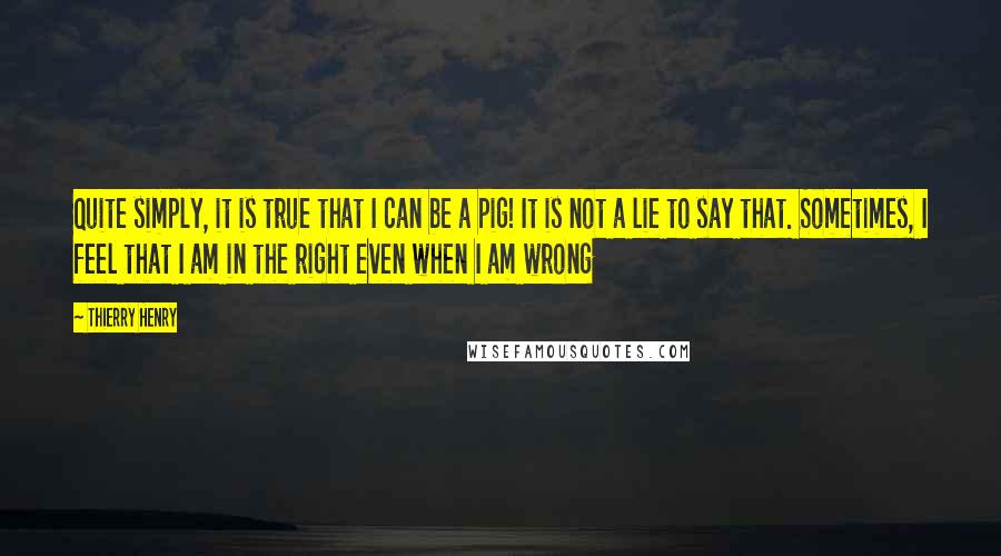 Thierry Henry Quotes: Quite simply, it is true that I can be a pig! It is not a lie to say that. Sometimes, I feel that I am in the right even when I am wrong