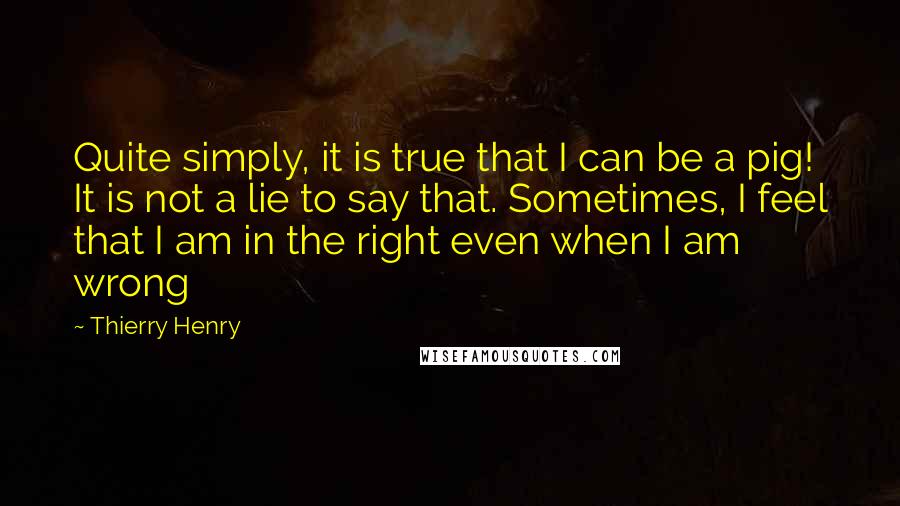 Thierry Henry Quotes: Quite simply, it is true that I can be a pig! It is not a lie to say that. Sometimes, I feel that I am in the right even when I am wrong