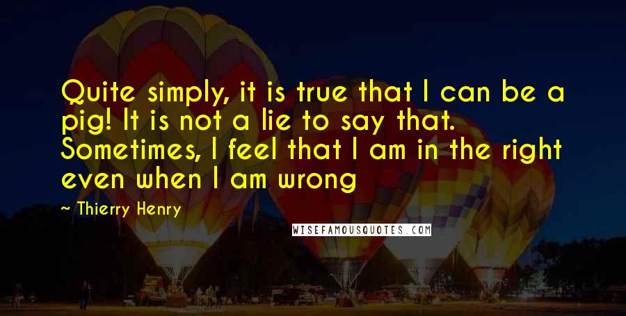 Thierry Henry Quotes: Quite simply, it is true that I can be a pig! It is not a lie to say that. Sometimes, I feel that I am in the right even when I am wrong