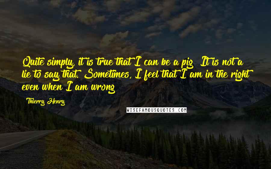 Thierry Henry Quotes: Quite simply, it is true that I can be a pig! It is not a lie to say that. Sometimes, I feel that I am in the right even when I am wrong