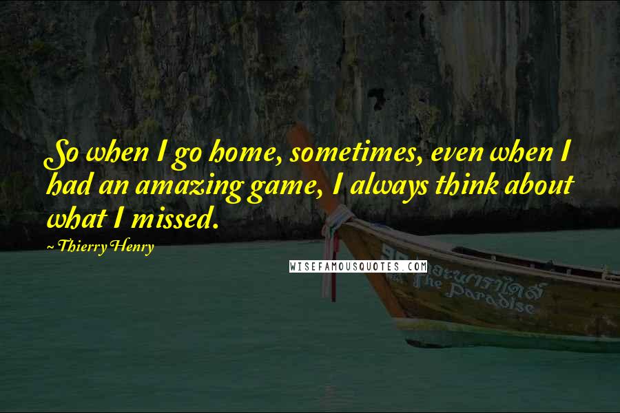 Thierry Henry Quotes: So when I go home, sometimes, even when I had an amazing game, I always think about what I missed.