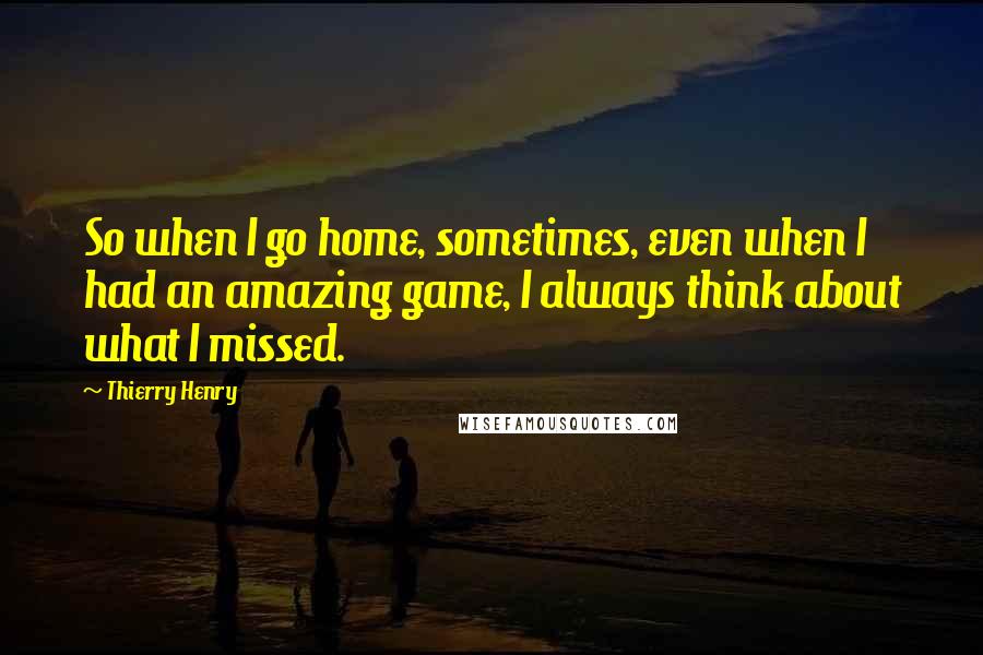 Thierry Henry Quotes: So when I go home, sometimes, even when I had an amazing game, I always think about what I missed.