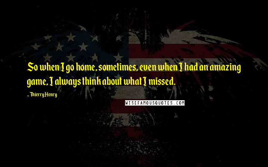 Thierry Henry Quotes: So when I go home, sometimes, even when I had an amazing game, I always think about what I missed.