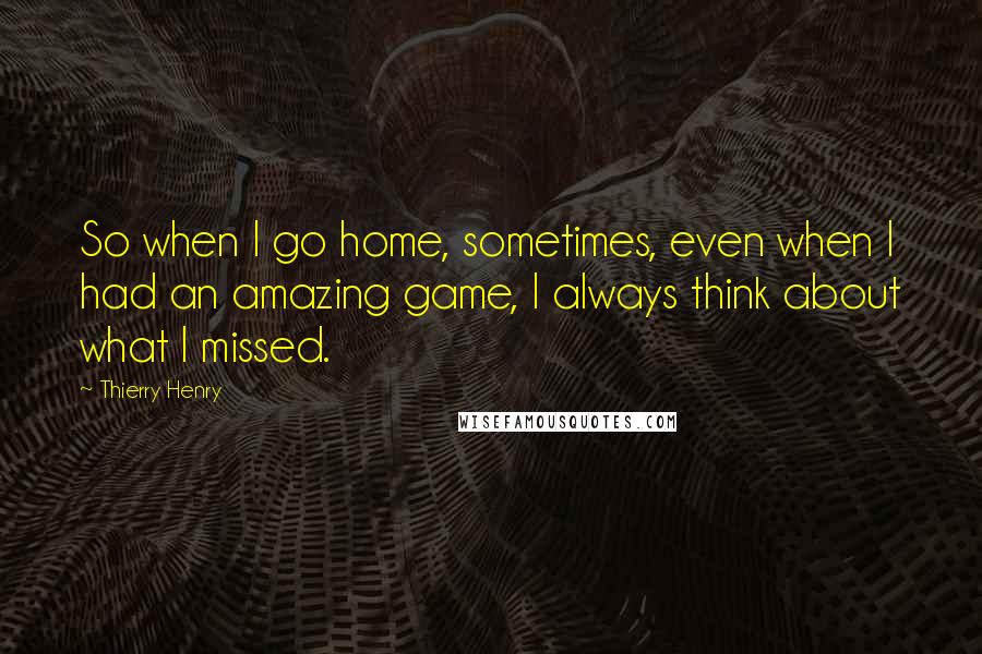 Thierry Henry Quotes: So when I go home, sometimes, even when I had an amazing game, I always think about what I missed.