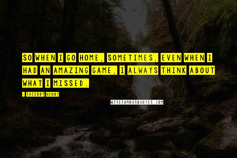 Thierry Henry Quotes: So when I go home, sometimes, even when I had an amazing game, I always think about what I missed.