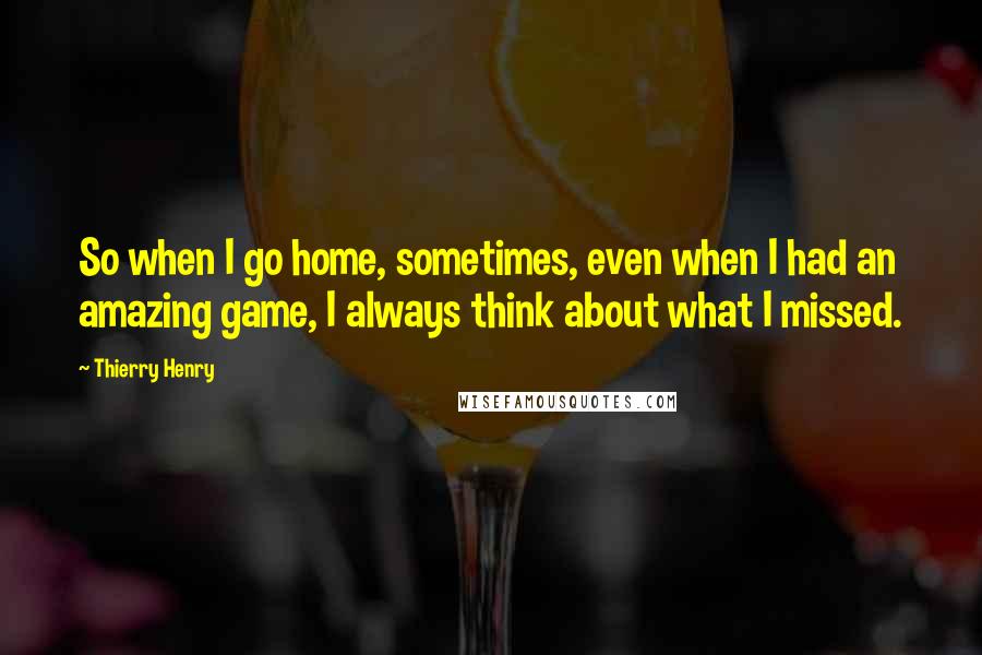 Thierry Henry Quotes: So when I go home, sometimes, even when I had an amazing game, I always think about what I missed.