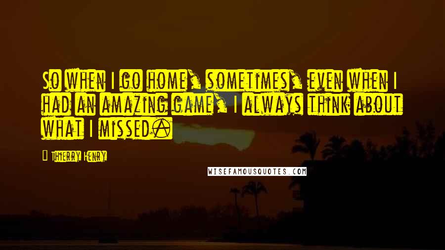 Thierry Henry Quotes: So when I go home, sometimes, even when I had an amazing game, I always think about what I missed.