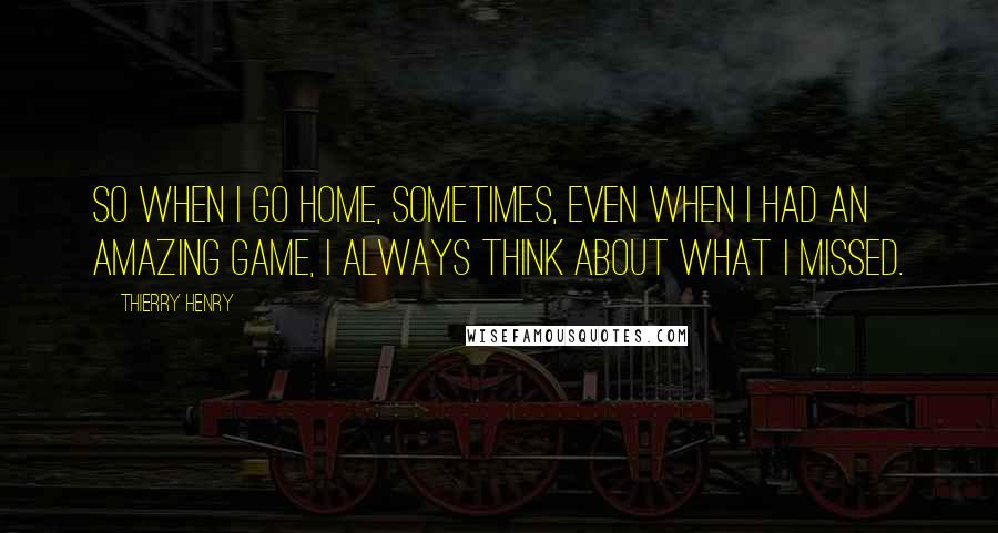 Thierry Henry Quotes: So when I go home, sometimes, even when I had an amazing game, I always think about what I missed.