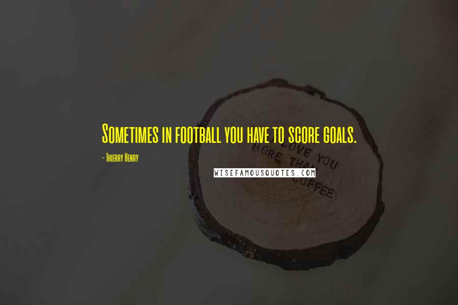 Thierry Henry Quotes: Sometimes in football you have to score goals.