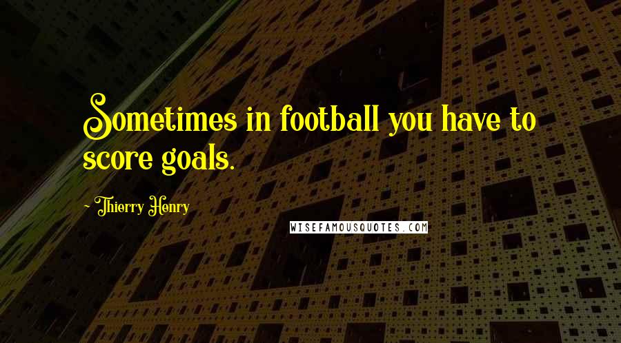 Thierry Henry Quotes: Sometimes in football you have to score goals.