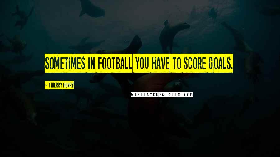 Thierry Henry Quotes: Sometimes in football you have to score goals.