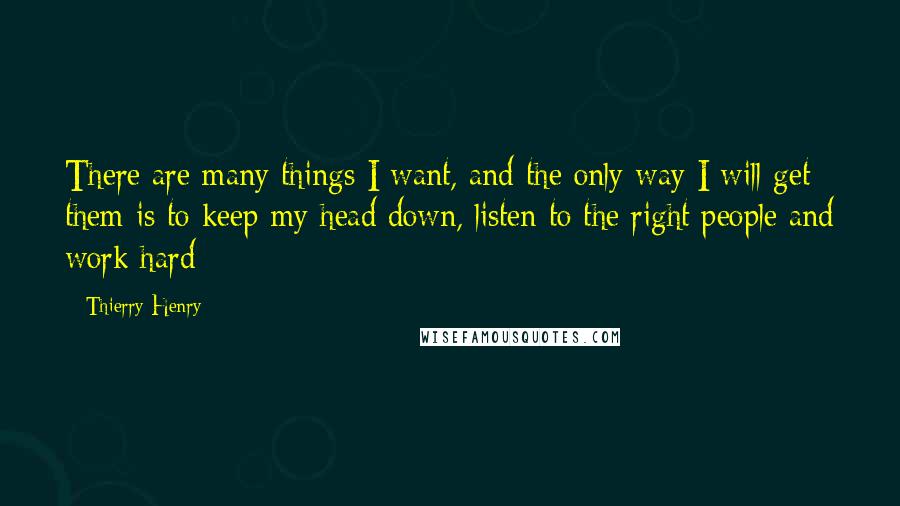 Thierry Henry Quotes: There are many things I want, and the only way I will get them is to keep my head down, listen to the right people and work hard