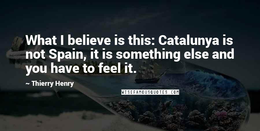 Thierry Henry Quotes: What I believe is this: Catalunya is not Spain, it is something else and you have to feel it.