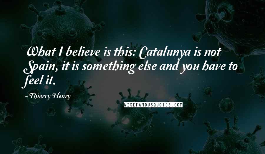 Thierry Henry Quotes: What I believe is this: Catalunya is not Spain, it is something else and you have to feel it.