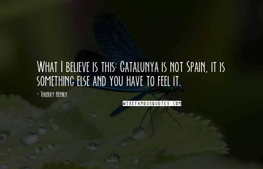 Thierry Henry Quotes: What I believe is this: Catalunya is not Spain, it is something else and you have to feel it.