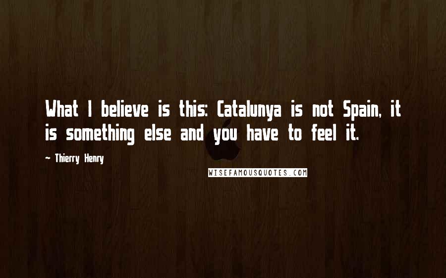 Thierry Henry Quotes: What I believe is this: Catalunya is not Spain, it is something else and you have to feel it.